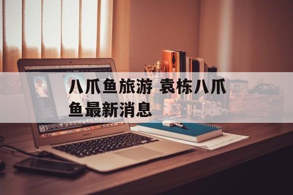 八爪鱼旅游 袁栋八爪鱼最新消息-第1张图片-