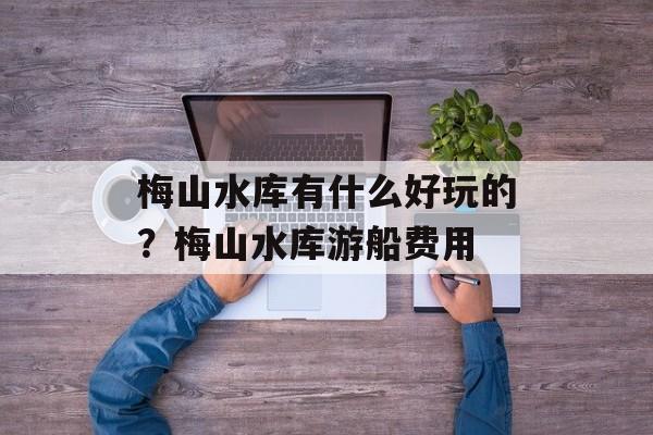 梅山水库有什么好玩的？梅山水库游船费用-第1张图片-