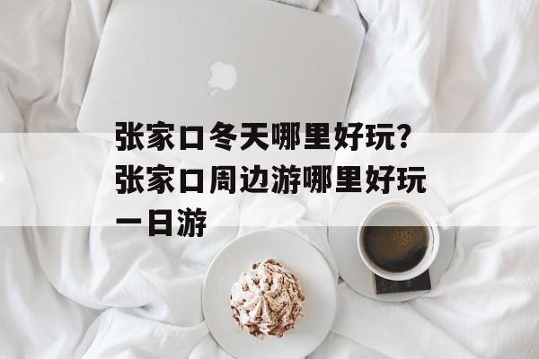张家口冬天哪里好玩？张家口周边游哪里好玩一日游-第1张图片-