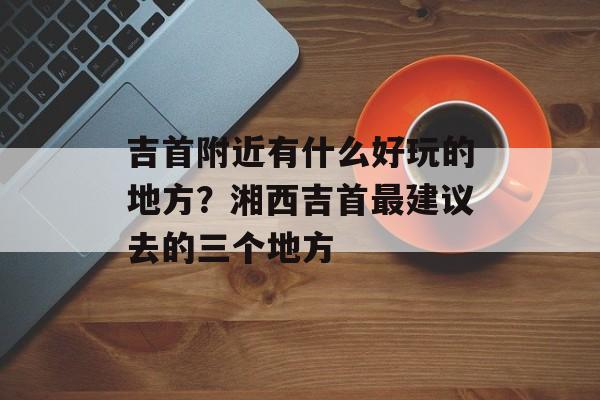 吉首附近有什么好玩的地方？湘西吉首最建议去的三个地方-第1张图片-