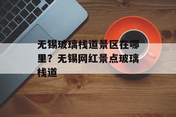 无锡玻璃栈道景区在哪里？无锡网红景点玻璃栈道-第1张图片-