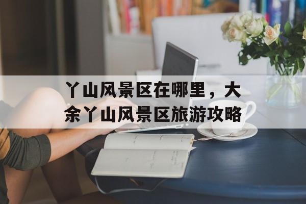 丫山风景区在哪里，大余丫山风景区旅游攻略-第1张图片-