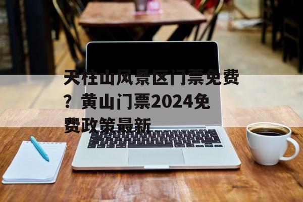天柱山风景区门票免费？黄山门票2024免费政策最新-第1张图片-