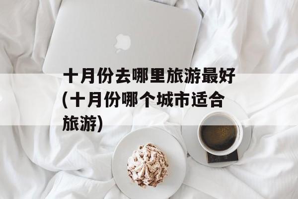 十月份去哪里旅游最好(十月份哪个城市适合旅游)-第1张图片-
