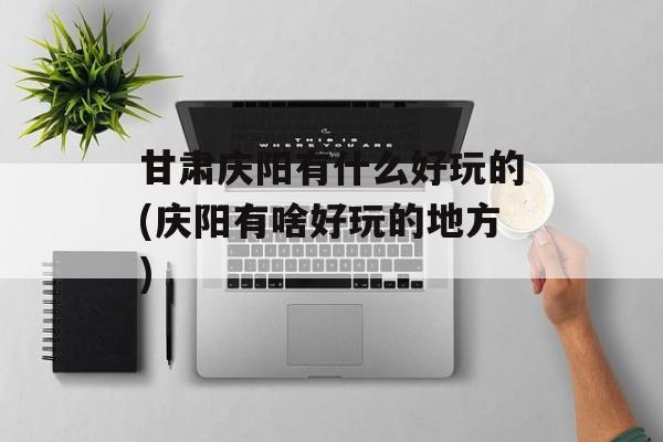 甘肃庆阳有什么好玩的(庆阳有啥好玩的地方)-第1张图片-