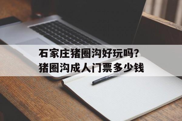 石家庄猪圈沟好玩吗？猪圈沟成人门票多少钱-第1张图片-