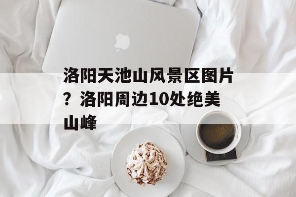 洛阳天池山风景区图片？洛阳周边10处绝美山峰-第1张图片-