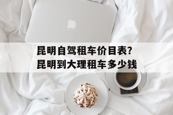昆明自驾租车价目表？昆明到大理租车多少钱-第1张图片-