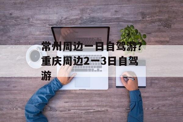 常州周边一日自驾游？重庆周边2一3日自驾游-第1张图片-