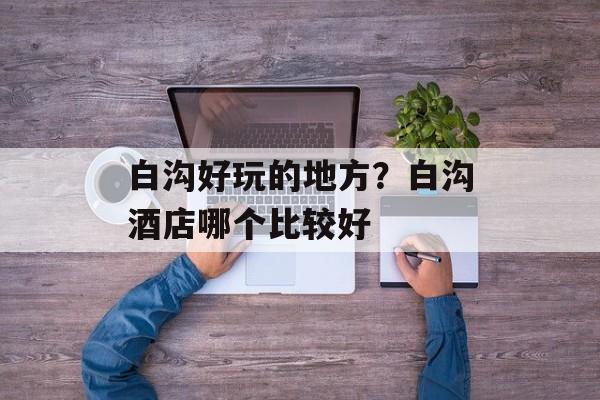 白沟好玩的地方？白沟酒店哪个比较好-第1张图片-