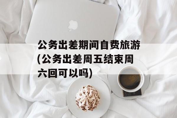 公务出差期间自费旅游(公务出差周五结束周六回可以吗)-第1张图片-