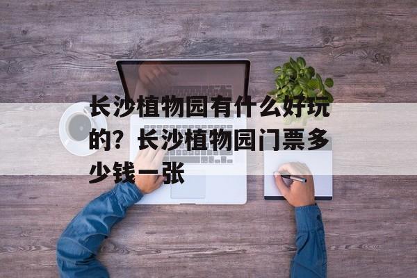 长沙植物园有什么好玩的？长沙植物园门票多少钱一张-第1张图片-