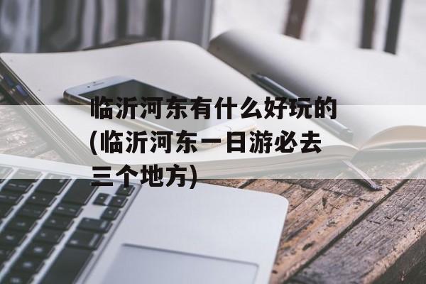 临沂河东有什么好玩的(临沂河东一日游必去三个地方)-第1张图片-