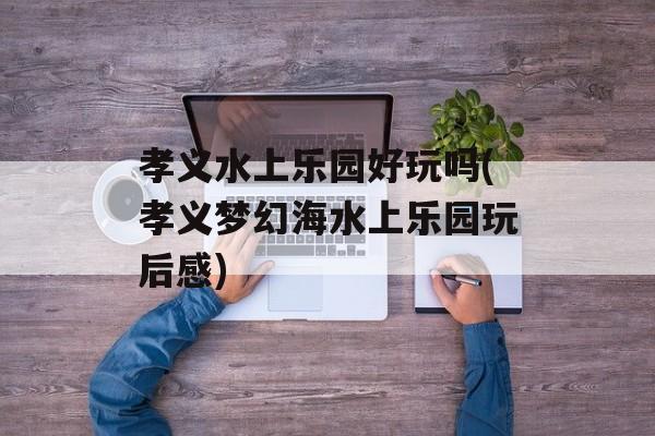 孝义水上乐园好玩吗(孝义梦幻海水上乐园玩后感)-第1张图片-