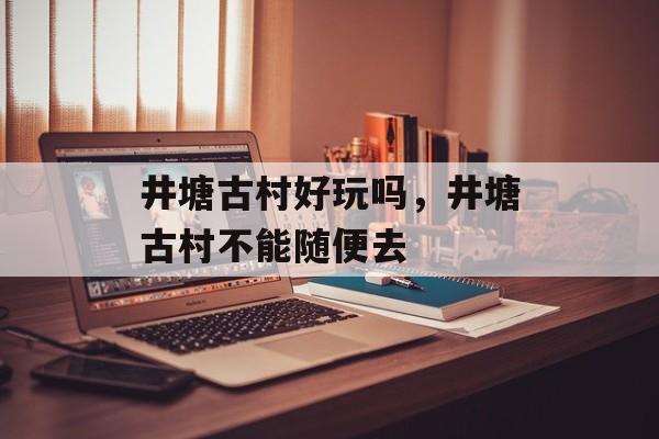 井塘古村好玩吗，井塘古村不能随便去-第1张图片-