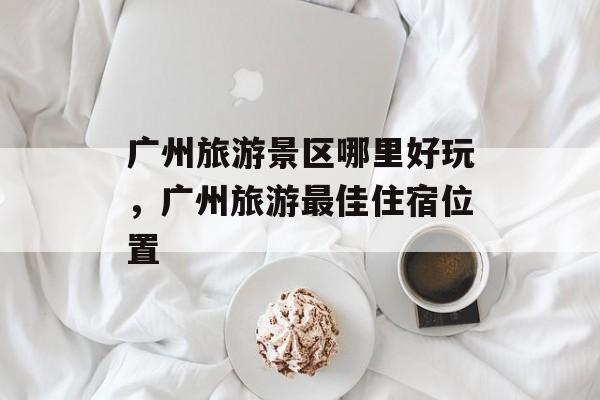广州旅游景区哪里好玩，广州旅游最佳住宿位置-第1张图片-