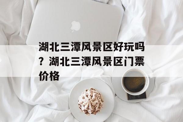 湖北三潭风景区好玩吗？湖北三潭风景区门票价格-第1张图片-