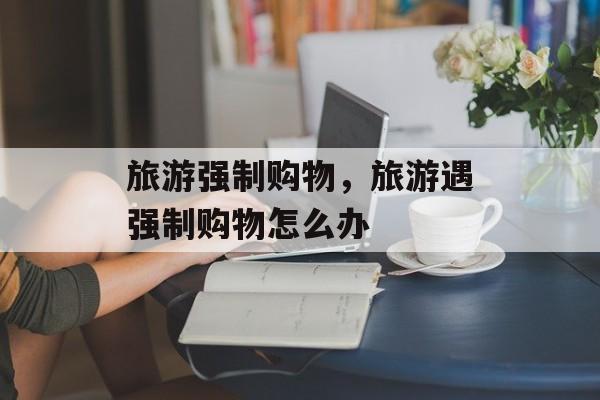 旅游强制购物，旅游遇强制购物怎么办-第1张图片-