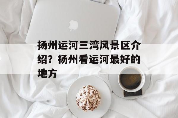 扬州运河三湾风景区介绍？扬州看运河最好的地方-第1张图片-