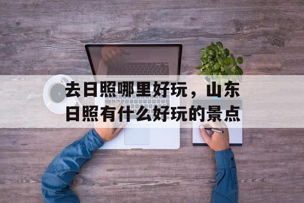 去日照哪里好玩，山东日照有什么好玩的景点-第1张图片-
