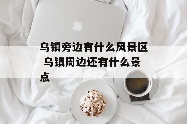 乌镇旁边有什么风景区 乌镇周边还有什么景点-第1张图片-