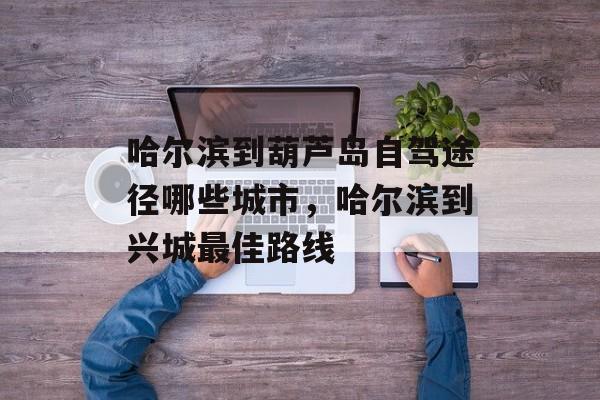 哈尔滨到葫芦岛自驾途径哪些城市，哈尔滨到兴城最佳路线-第1张图片-