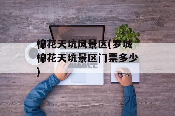 棉花天坑风景区(罗城棉花天坑景区门票多少)-第1张图片-