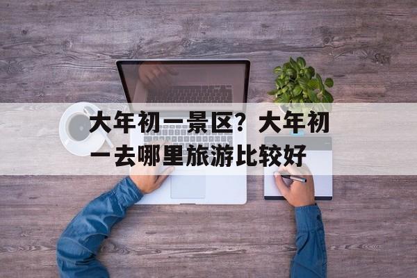 大年初一景区？大年初一去哪里旅游比较好-第1张图片-