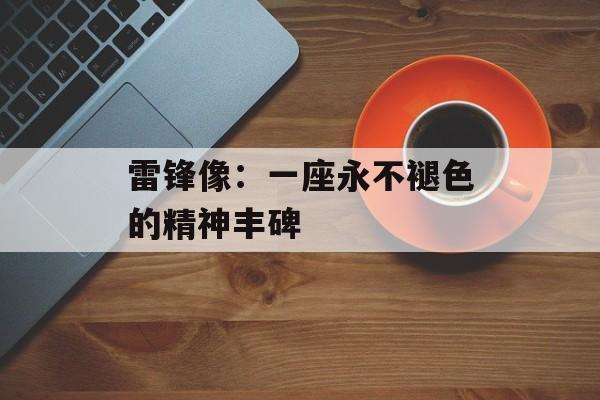 雷锋像：一座永不褪色的精神丰碑-第1张图片-