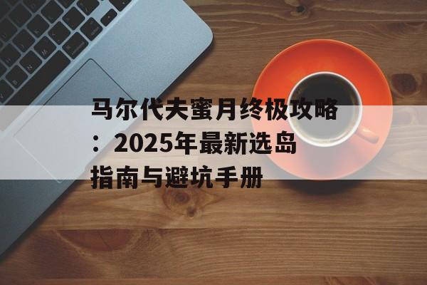 马尔代夫蜜月终极攻略：2025年最新选岛指南与避坑手册-第1张图片-