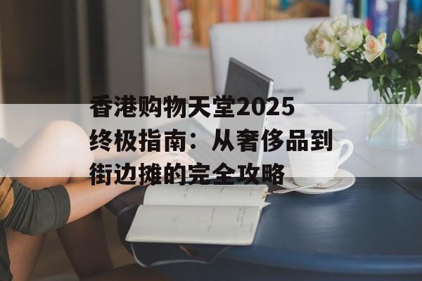 香港购物天堂2025终极指南：从奢侈品到街边摊的完全攻略-第1张图片-