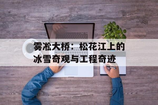 雾凇大桥：松花江上的冰雪奇观与工程奇迹-第1张图片-