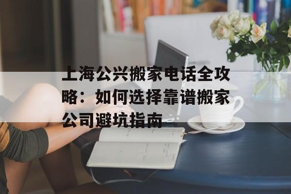 上海公兴搬家电话全攻略：如何选择靠谱搬家公司避坑指南-第1张图片-