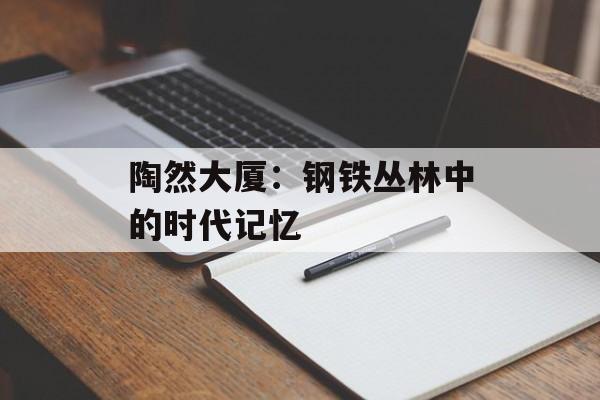 陶然大厦：钢铁丛林中的时代记忆-第1张图片-