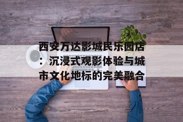 西安万达影城民乐园店：沉浸式观影体验与城市文化地标的完美融合-第1张图片-