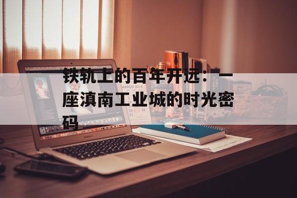 铁轨上的百年开远：一座滇南工业城的时光密码-第1张图片-