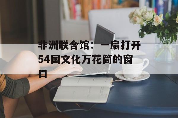 非洲联合馆：一扇打开54国文化万花筒的窗口-第1张图片-