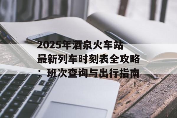 2025年酒泉火车站最新列车时刻表全攻略：班次查询与出行指南-第1张图片-