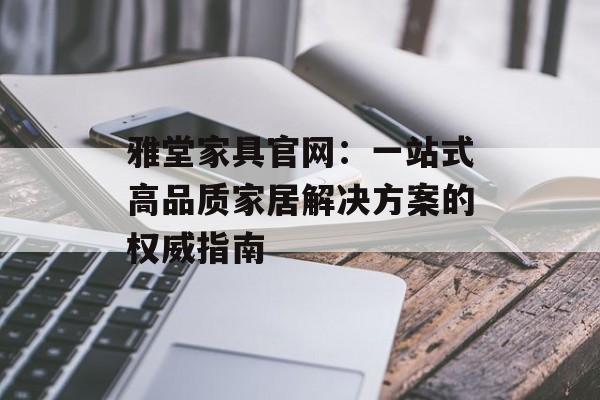 雅堂家具官网：一站式高品质家居解决方案的权威指南-第1张图片-