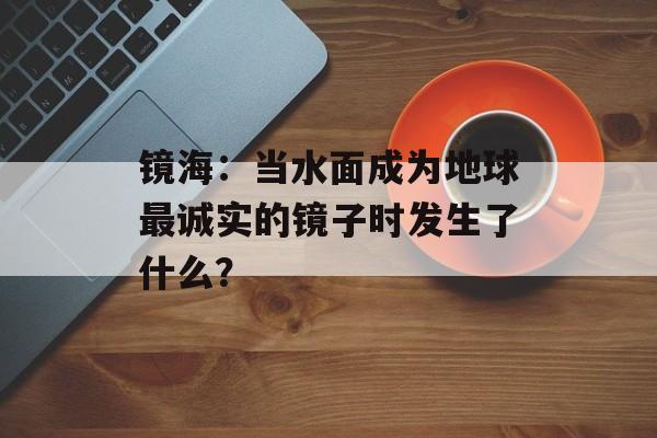 镜海：当水面成为地球最诚实的镜子时发生了什么？-第1张图片-