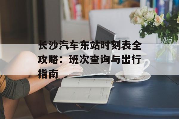 长沙汽车东站时刻表全攻略：班次查询与出行指南-第1张图片-