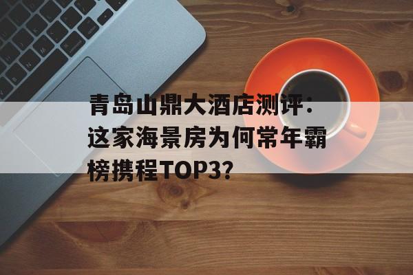 青岛山鼎大酒店测评:这家海景房为何常年霸榜携程TOP3?-第1张图片- 青岛山鼎大酒店测评:这家海景房为何常年霸榜携程TOP3?-第1张图片-