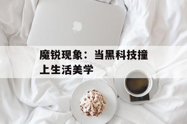 魔锐现象：当黑科技撞上生活美学-第1张图片-