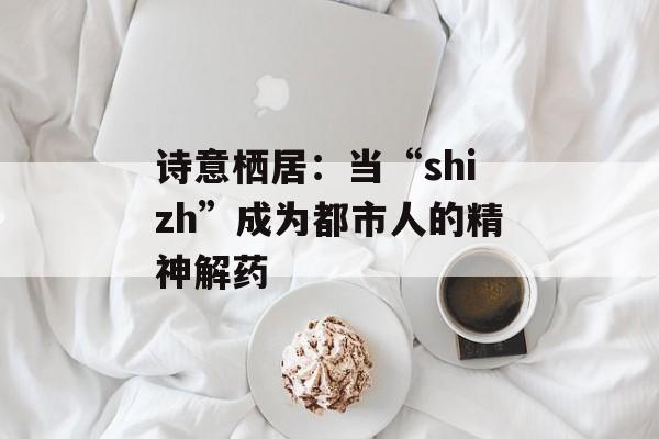 诗意栖居:当“shizh”成为都市人的精神解药-第1张图片- 诗意栖居:当“shizh”成为都市人的精神解药-第1张图片-