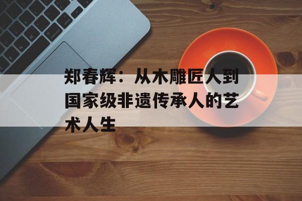 郑春辉：从木雕匠人到国家级非遗传承人的艺术人生-第1张图片-