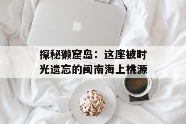 探秘獭窟岛：这座被时光遗忘的闽南海上桃源-第1张图片-