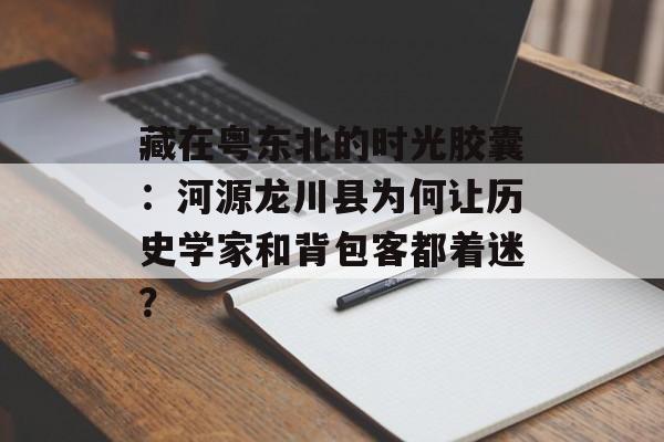藏在粤东北的时光胶囊：河源龙川县为何让历史学家和背包客都着迷？-第1张图片-