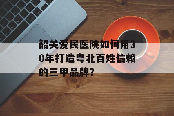 韶关爱民医院如何用30年打造粤北百姓信赖的三甲品牌？-第1张图片-