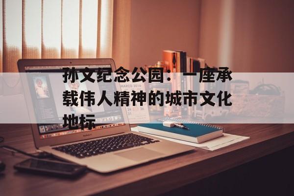 孙文纪念公园：一座承载伟人精神的城市文化地标-第1张图片-