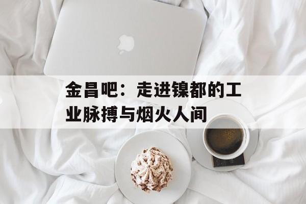 金昌吧：走进镍都的工业脉搏与烟火人间-第1张图片-